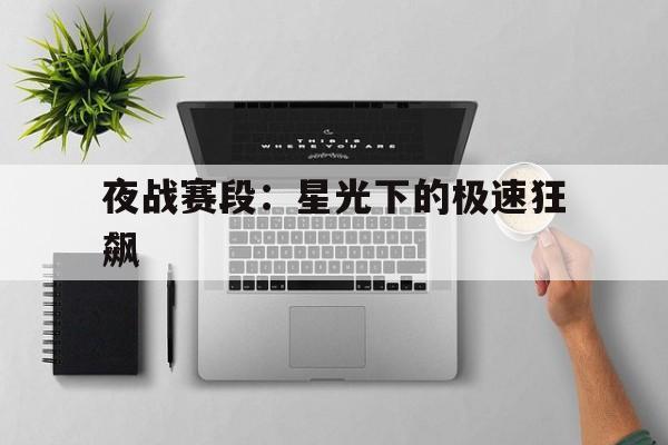 乐鱼体育(中国)官方网站-夜战赛段：星光下的极速狂飙的简单介绍